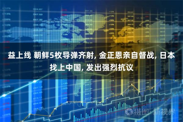 益上线 朝鲜5枚导弹齐射, 金正恩亲自督战, 日本找上中国, 发出强烈抗议